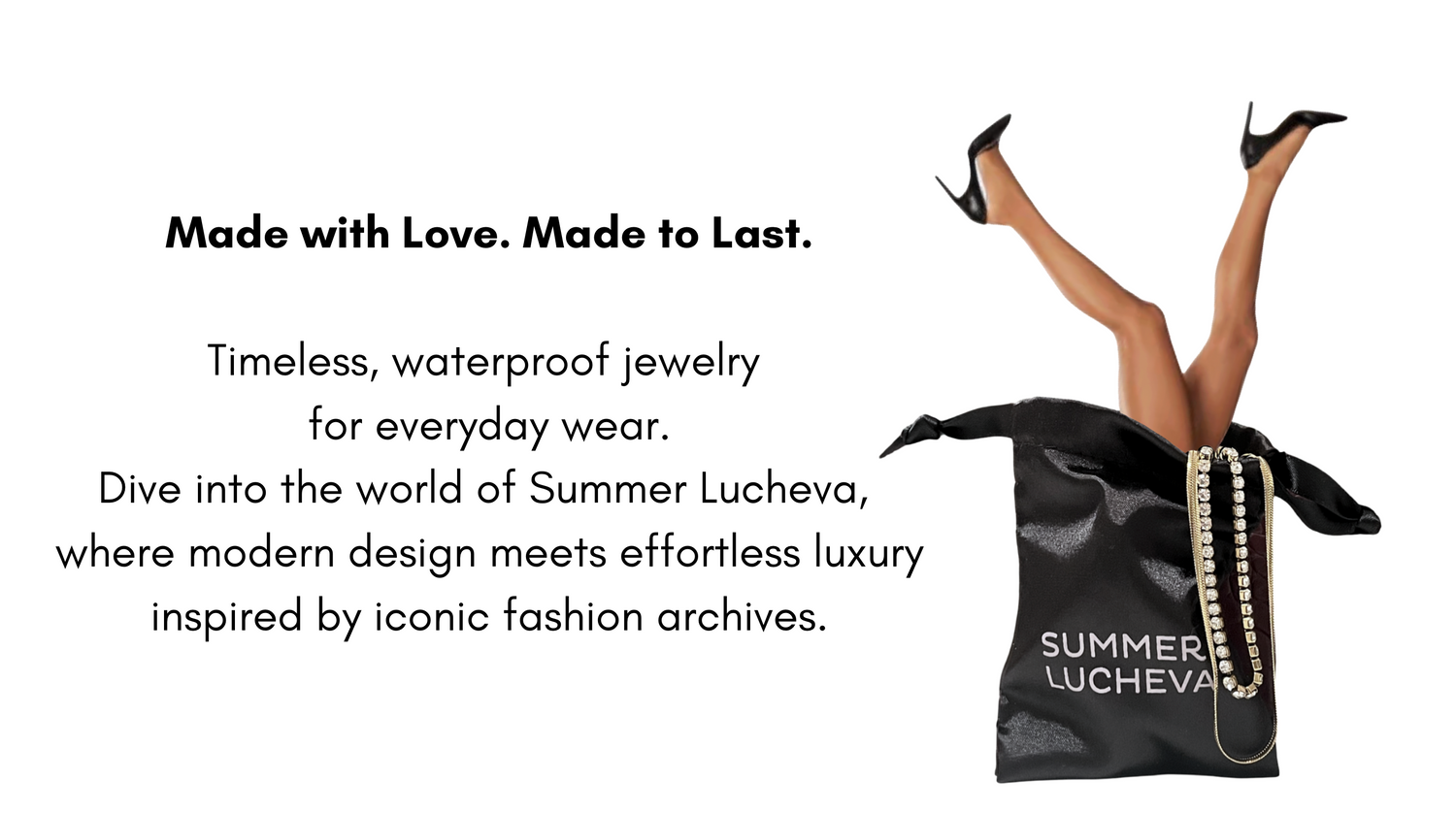 Timeless, waterproof jewelry 
for everyday wear.
Dive into the world of Summer Lucheva, 
where modern design meets effortless luxury inspired by iconic fashion archives.